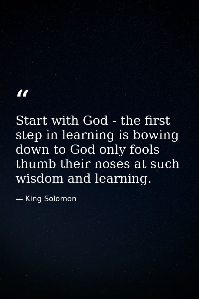 Start with God - the first step in learning is bowing down to God only fools thumb their noses at such wisdom and learni — King Solomon