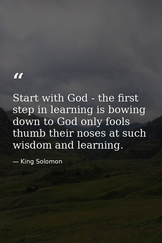 Start with God - the first step in learning is bowing down to God only fools thumb their noses at such wisdom and learni — King Solomon