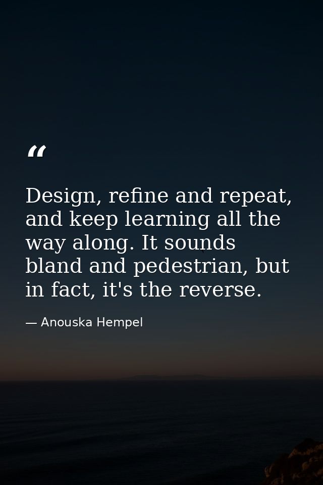 Design, refine and repeat, and keep learning all the way along. It sounds bland and pedestrian, but in fact, it's the re — Anouska Hempel