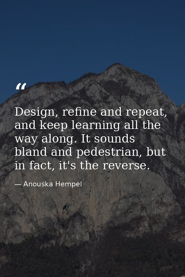 Design, refine and repeat, and keep learning all the way along. It sounds bland and pedestrian, but in fact, it's the re — Anouska Hempel