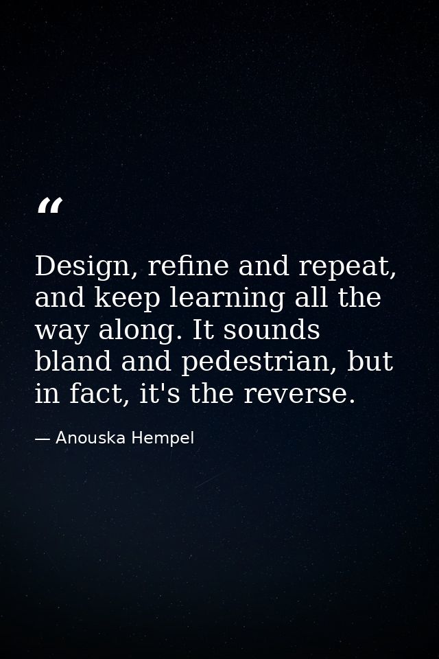 Design, refine and repeat, and keep learning all the way along. It sounds bland and pedestrian, but in fact, it's the re — Anouska Hempel