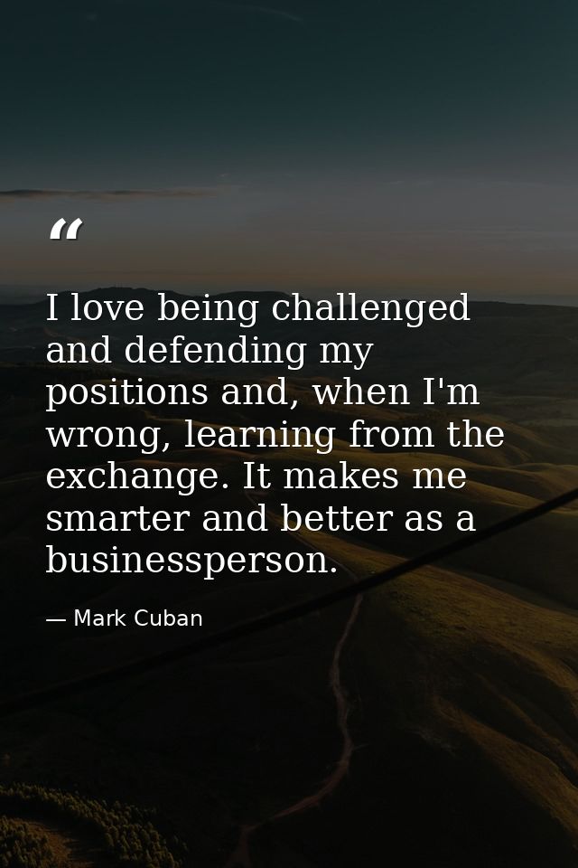 I love being challenged and defending my positions and, when I'm wrong, learning from the exchange. It makes me smarter  — Mark Cuban