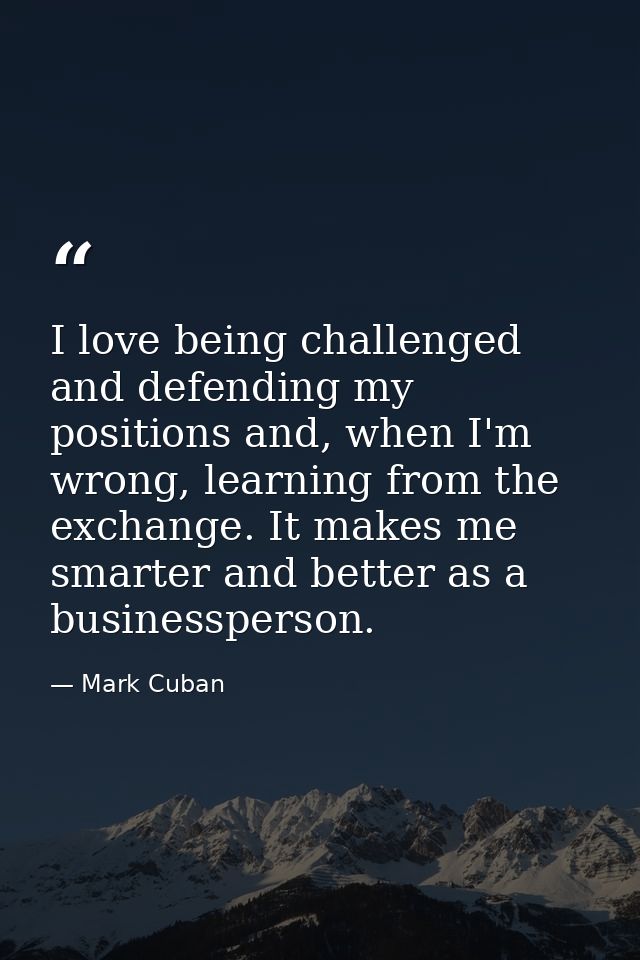I love being challenged and defending my positions and, when I'm wrong, learning from the exchange. It makes me smarter  — Mark Cuban