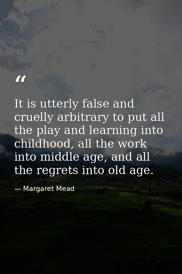 It is utterly false and cruelly arbitrary to put all the play and learning into childhood, all the work into middle age, — Margaret Mead