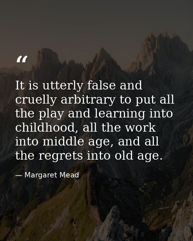 It is utterly false and cruelly arbitrary to put all the play and learning into childhood, all the work into middle age, — Margaret Mead
