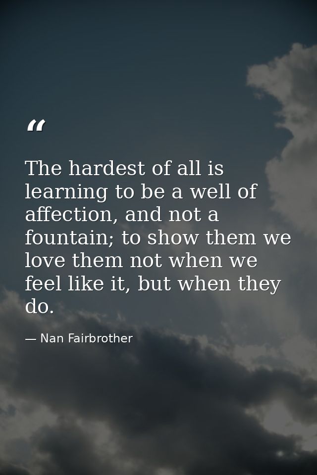 The hardest of all is learning to be a well of affection, and not a fountain; to show them we love them not when we feel — Nan Fairbrother
