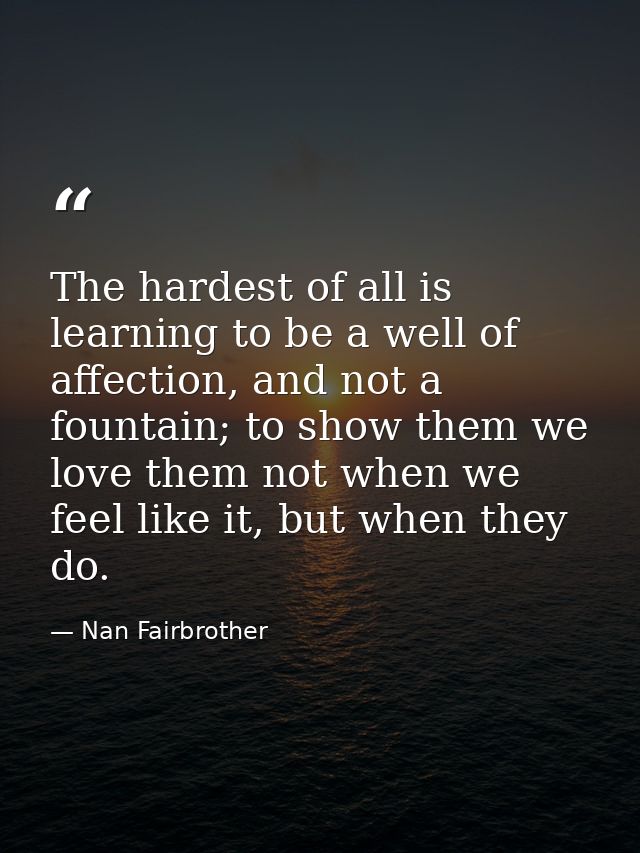 The hardest of all is learning to be a well of affection, and not a fountain; to show them we love them not when we feel — Nan Fairbrother