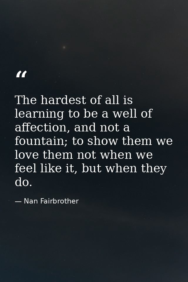 The hardest of all is learning to be a well of affection, and not a fountain; to show them we love them not when we feel — Nan Fairbrother