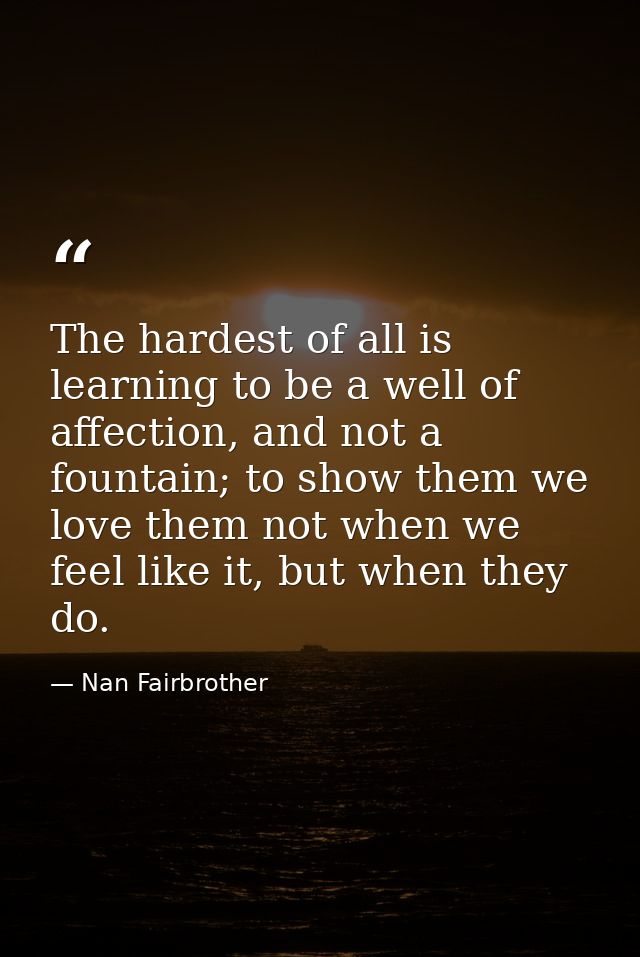 The hardest of all is learning to be a well of affection, and not a fountain; to show them we love them not when we feel — Nan Fairbrother