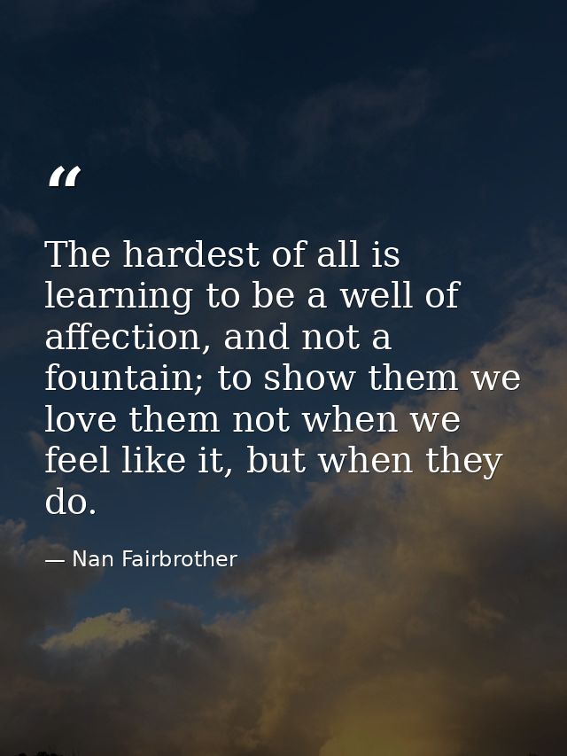 The hardest of all is learning to be a well of affection, and not a fountain; to show them we love them not when we feel — Nan Fairbrother