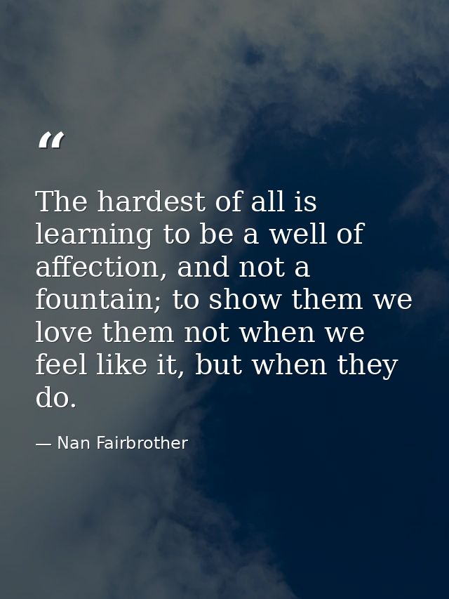 The hardest of all is learning to be a well of affection, and not a fountain; to show them we love them not when we feel — Nan Fairbrother