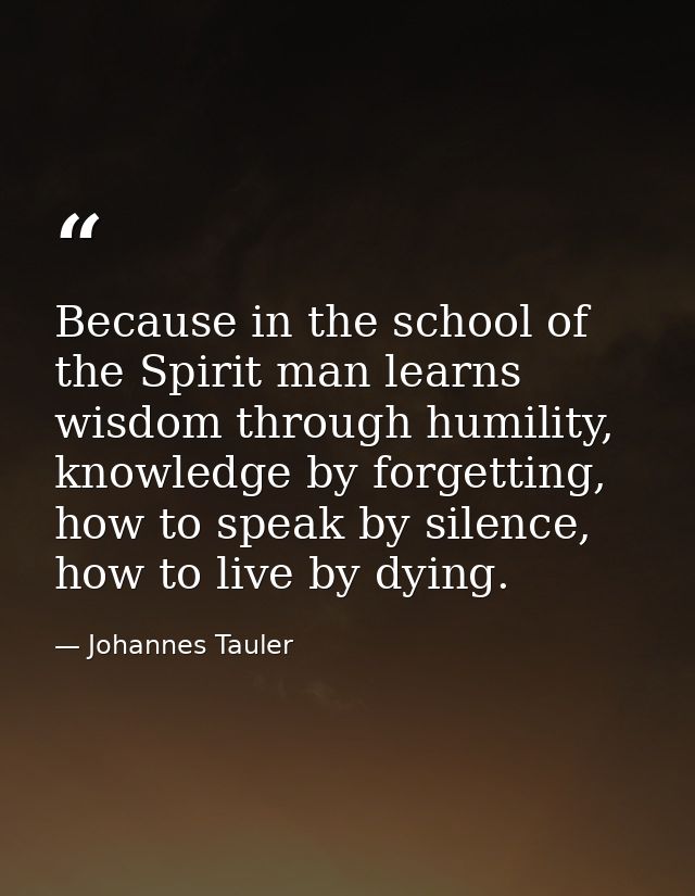 Because in the school of the Spirit man learns wisdom through humility, knowledge by forgetting, how to speak by silence — Johannes Tauler