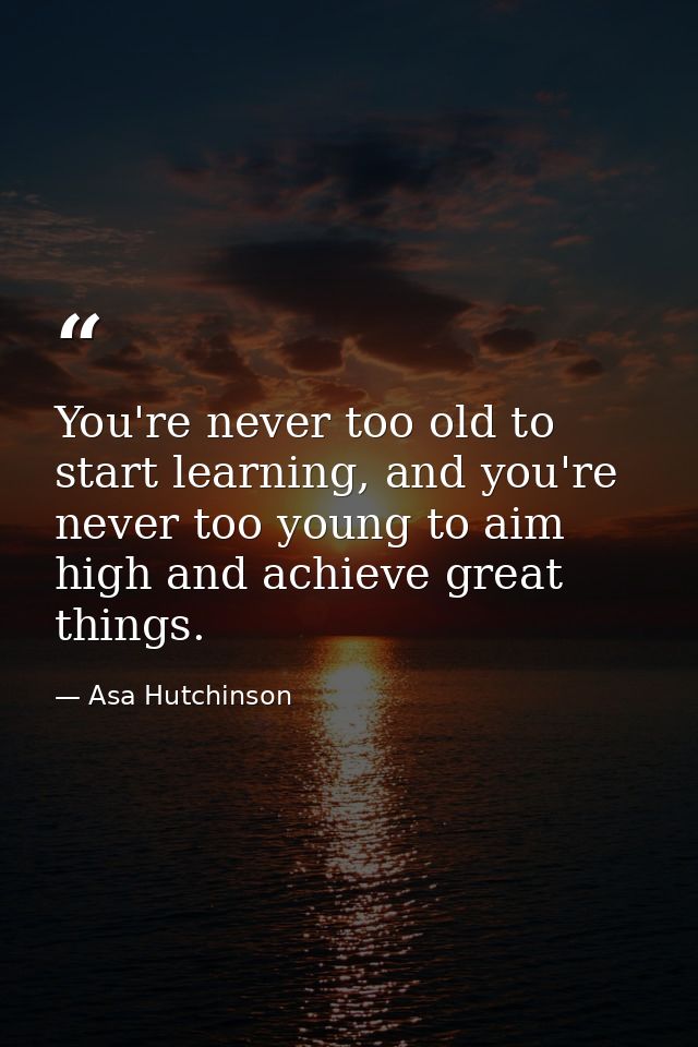 You're never too old to start learning, and you're never too young to aim high and achieve great things. — Asa Hutchinson