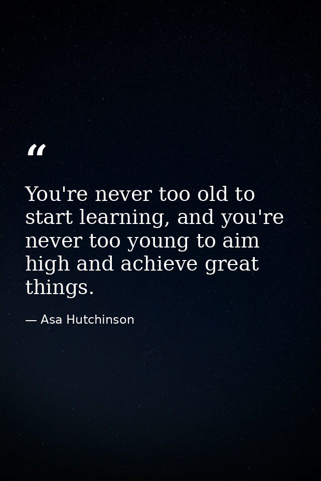 You're never too old to start learning, and you're never too young to aim high and achieve great things. — Asa Hutchinson