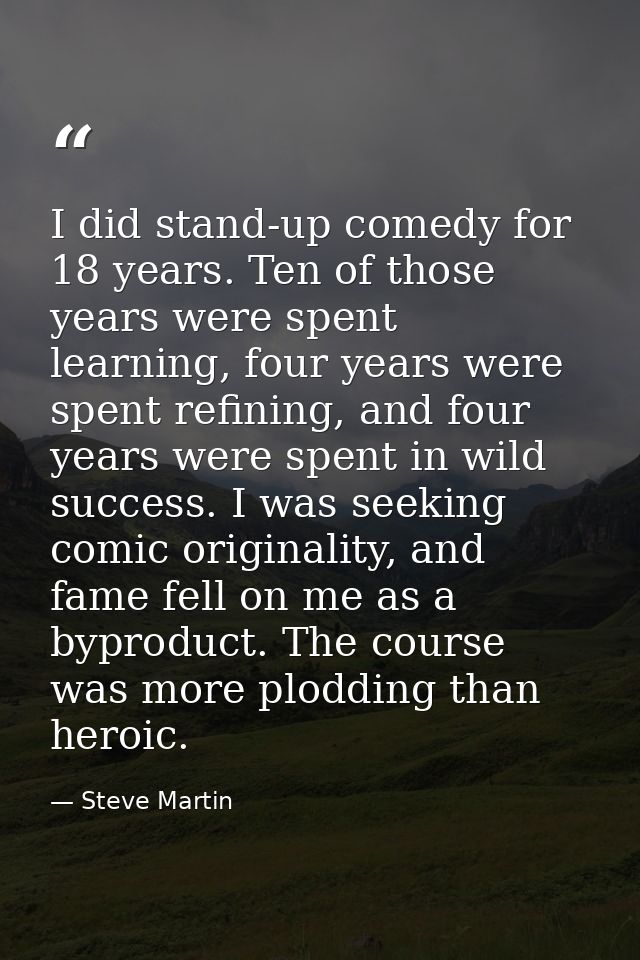 I did stand-up comedy for 18 years. Ten of those years were spent learning, four years were spent refining, and four yea — Steve Martin