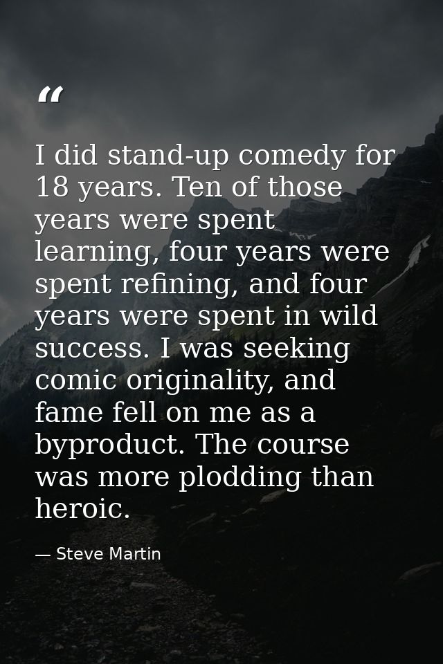 I did stand-up comedy for 18 years. Ten of those years were spent learning, four years were spent refining, and four yea — Steve Martin