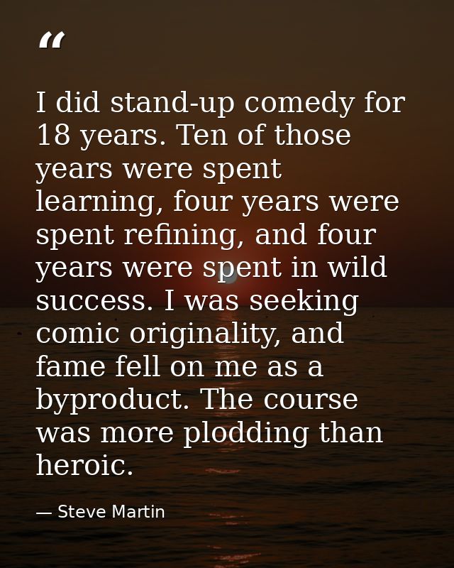 I did stand-up comedy for 18 years. Ten of those years were spent learning, four years were spent refining, and four yea — Steve Martin