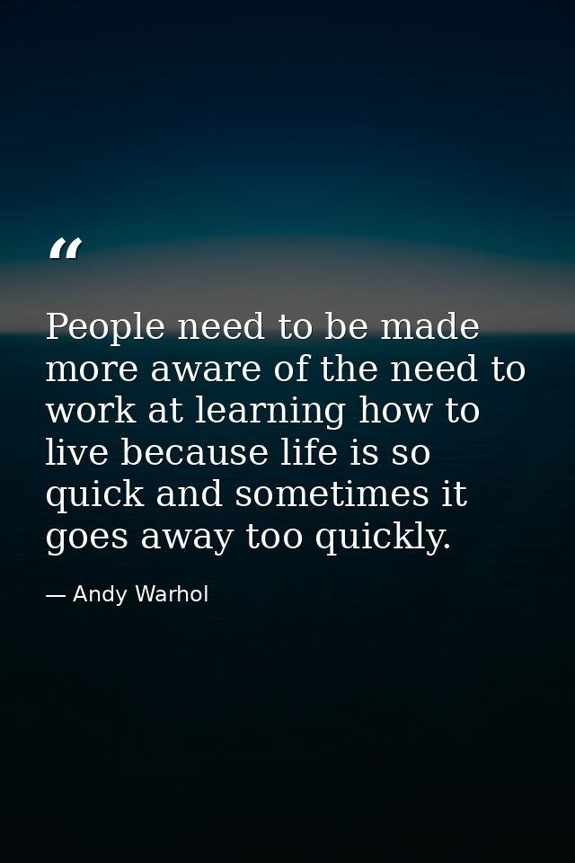 People need to be made more aware of the need to work at learning how to live because life is so quick and sometimes it  — Andy Warhol