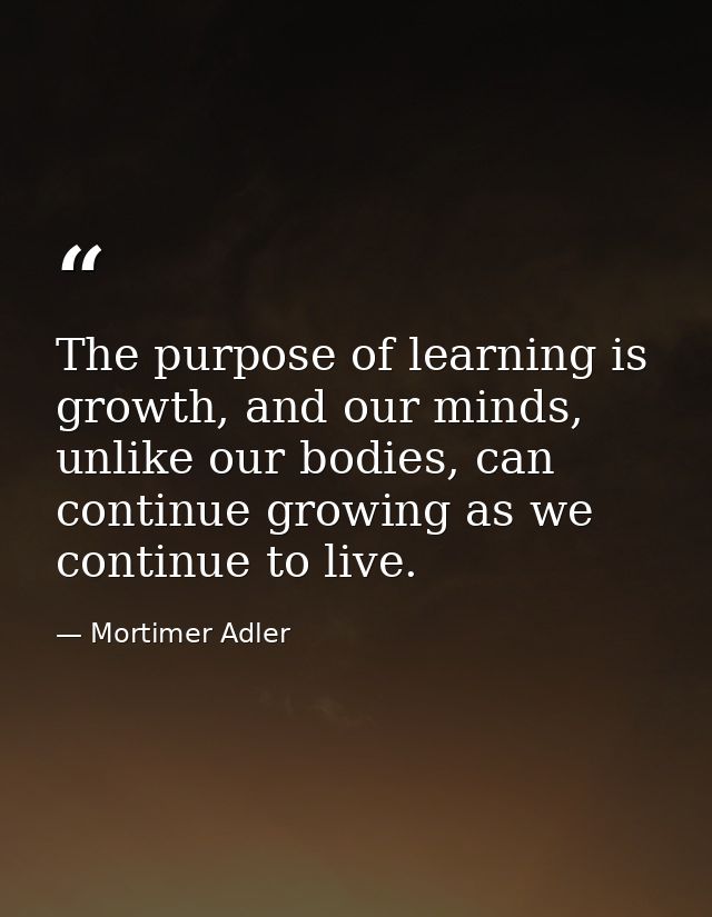 The purpose of learning is growth, and our minds, unlike our bodies, can continue growing as we continue to live. — Mortimer Adler