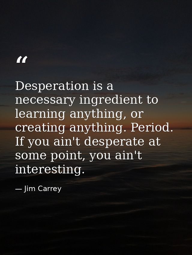 Desperation is a necessary ingredient to learning anything, or creating anything. Period. If you ain't desperate at some — Jim Carrey