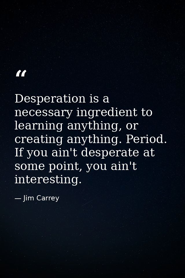 Desperation is a necessary ingredient to learning anything, or creating anything. Period. If you ain't desperate at some — Jim Carrey
