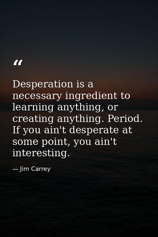 Desperation is a necessary ingredient to learning anything, or creating anything. Period. If you ain't desperate at some — Jim Carrey