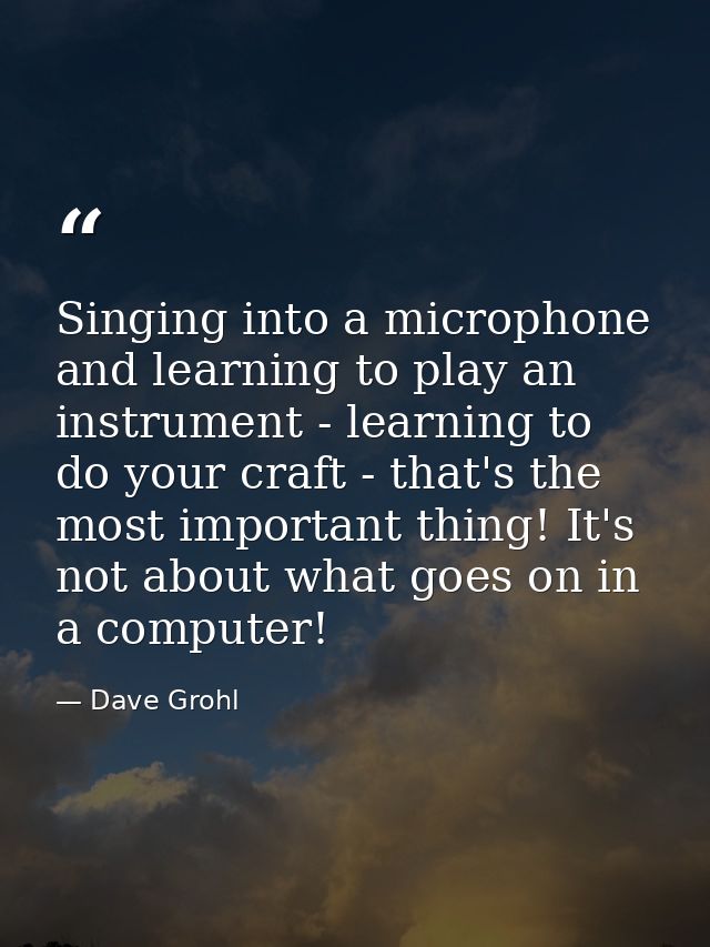 Singing into a microphone and learning to play an instrument - learning to do your craft - that's the most important thi — Dave Grohl
