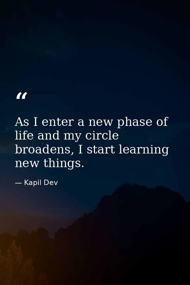 As I enter a new phase of life and my circle broadens, I start learning new things. — Kapil Dev