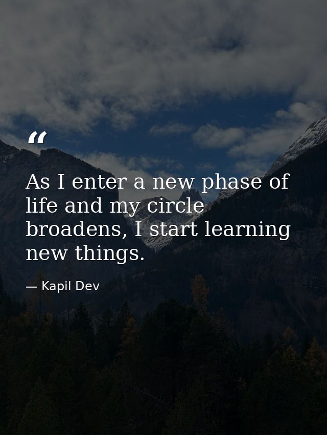 As I enter a new phase of life and my circle broadens, I start learning new things. — Kapil Dev