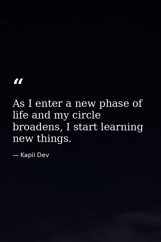 As I enter a new phase of life and my circle broadens, I start learning new things. — Kapil Dev