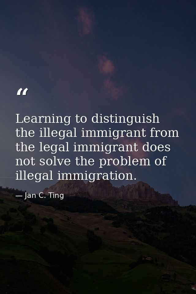 Learning to distinguish the illegal immigrant from the legal immigrant does not solve the problem of illegal immigration — Jan C. Ting