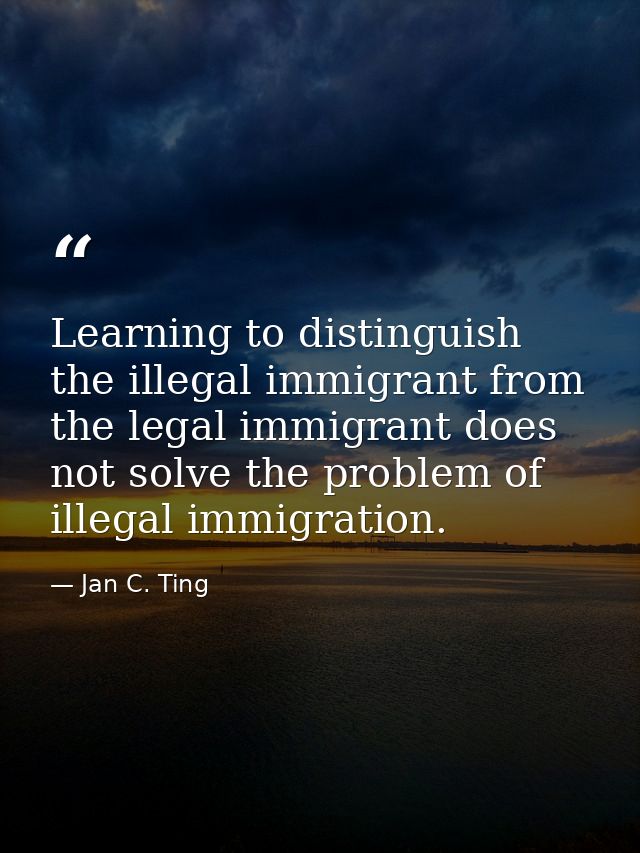 Learning to distinguish the illegal immigrant from the legal immigrant does not solve the problem of illegal immigration — Jan C. Ting