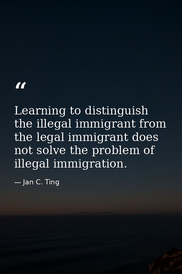 Learning to distinguish the illegal immigrant from the legal immigrant does not solve the problem of illegal immigration — Jan C. Ting