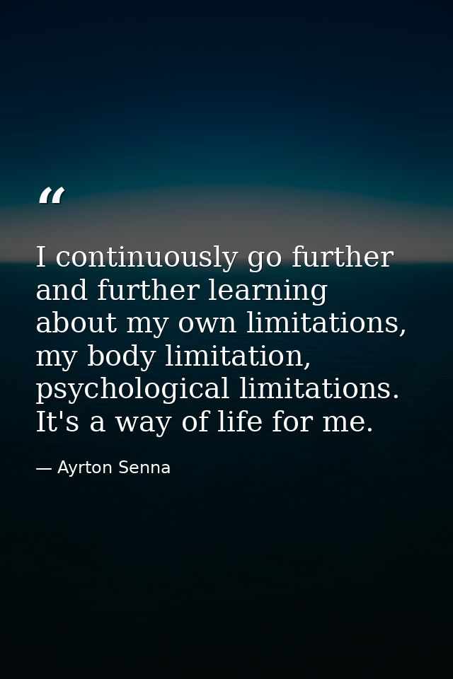 I continuously go further and further learning about my own limitations, my body limitation, psychological limitations.  — Ayrton Senna