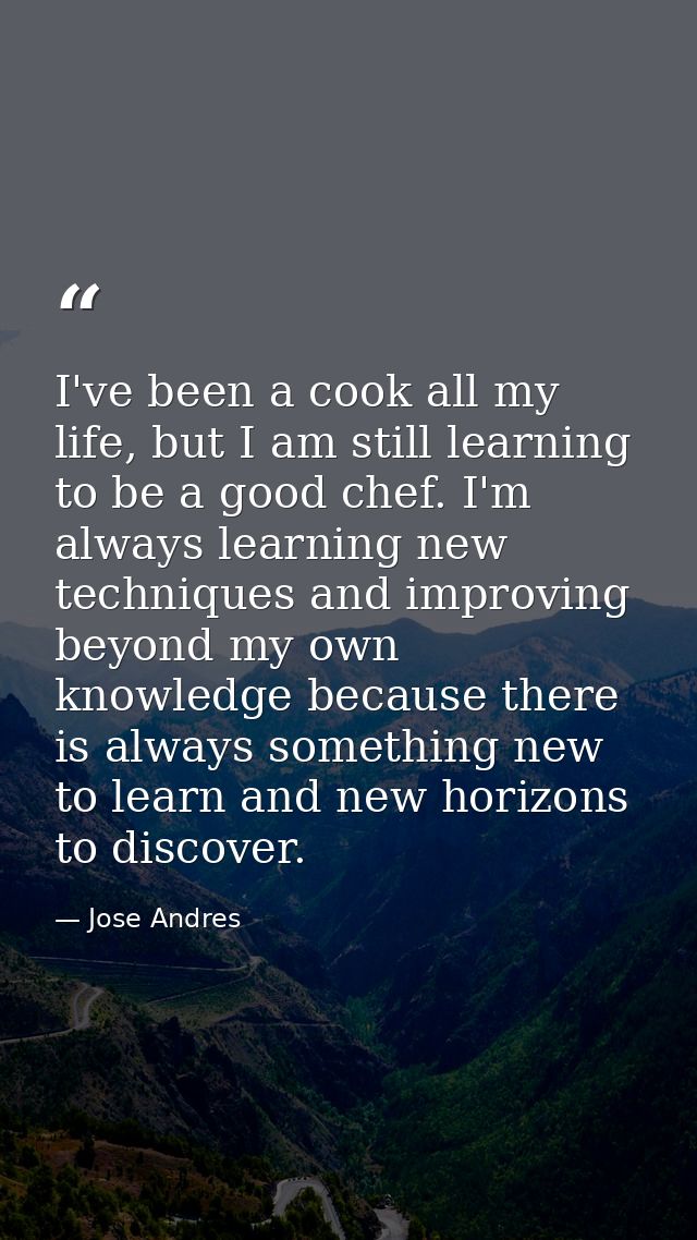 I've been a cook all my life, but I am still learning to be a good chef. I'm always learning new techniques and improvin — Jose Andres