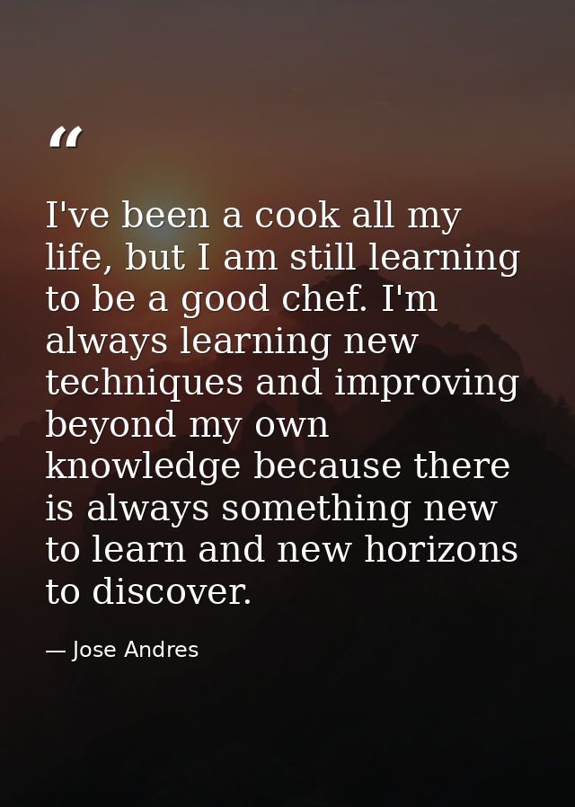 I've been a cook all my life, but I am still learning to be a good chef. I'm always learning new techniques and improvin — Jose Andres