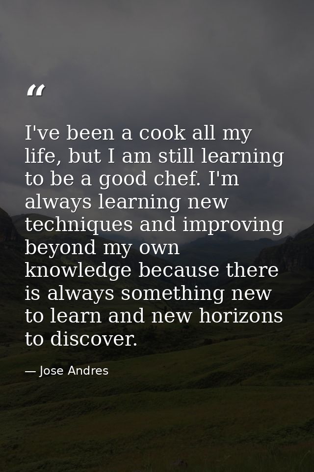 I've been a cook all my life, but I am still learning to be a good chef. I'm always learning new techniques and improvin — Jose Andres