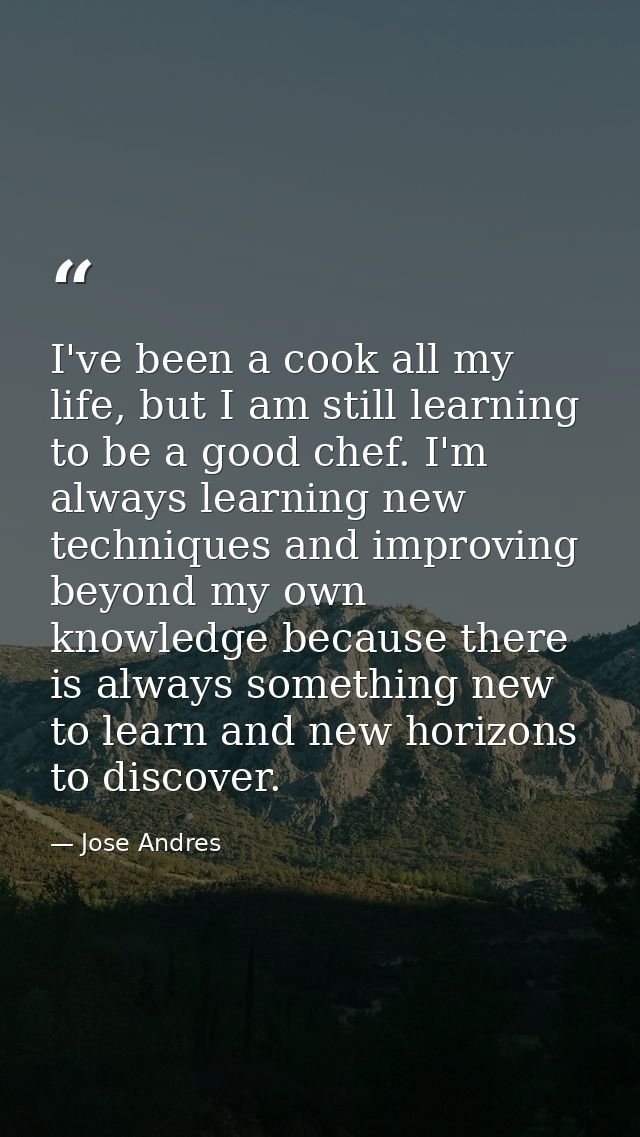 I've been a cook all my life, but I am still learning to be a good chef. I'm always learning new techniques and improvin — Jose Andres