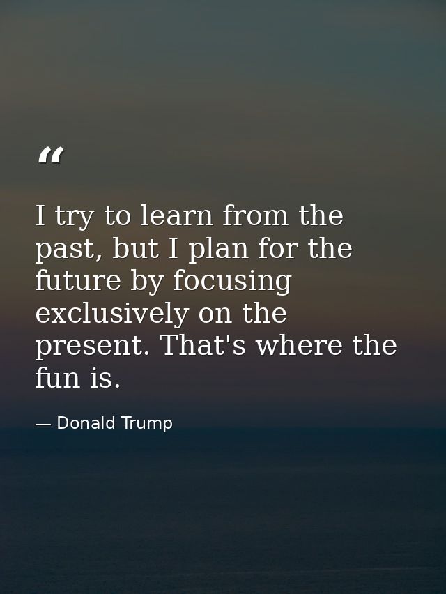 I try to learn from the past, but I plan for the future by focusing exclusively on the present. That's where the fun is. — Donald Trump