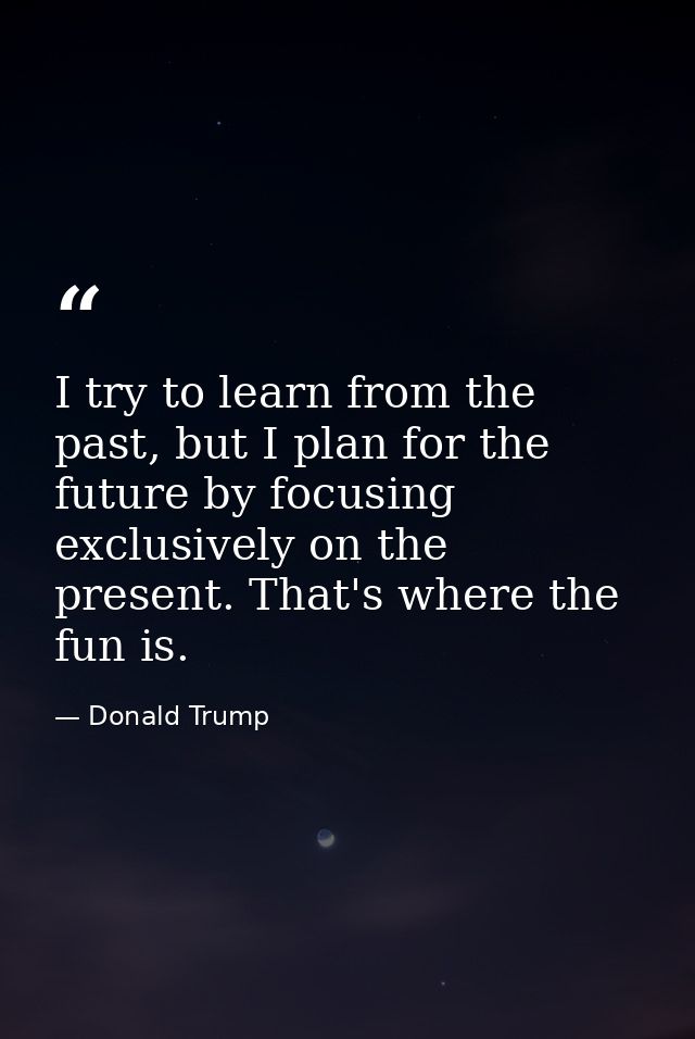 I try to learn from the past, but I plan for the future by focusing exclusively on the present. That's where the fun is. — Donald Trump