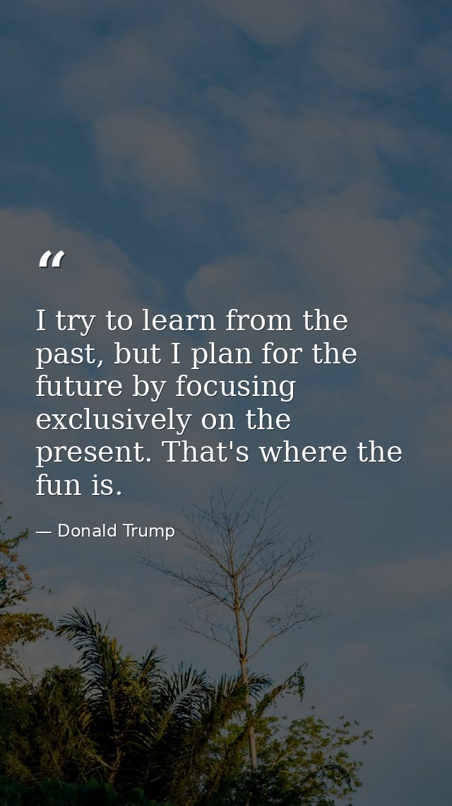 I try to learn from the past, but I plan for the future by focusing exclusively on the present. That's where the fun is. — Donald Trump