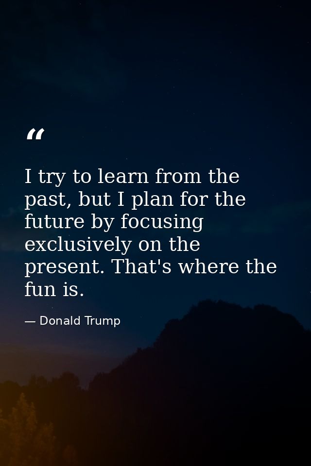 I try to learn from the past, but I plan for the future by focusing exclusively on the present. That's where the fun is. — Donald Trump