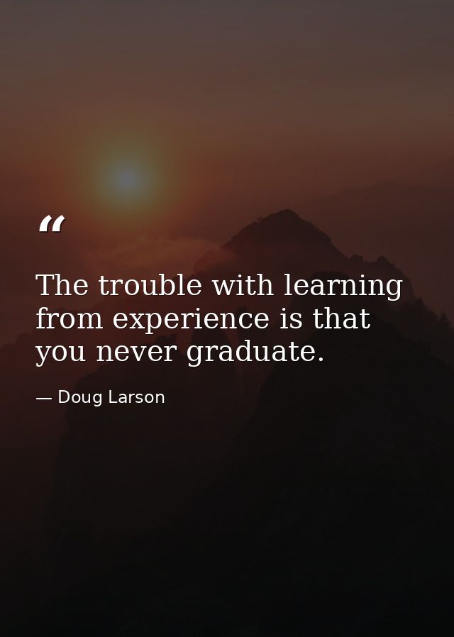 The trouble with learning from experience is that you never graduate. — Doug Larson