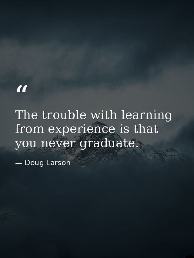 The trouble with learning from experience is that you never graduate. — Doug Larson