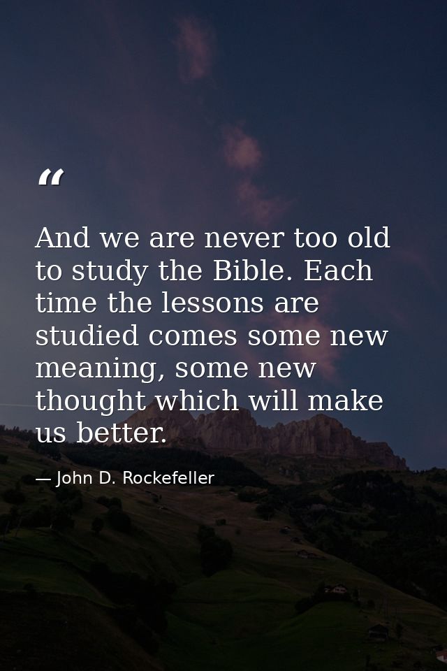 And we are never too old to study the Bible. Each time the lessons are studied comes some new meaning, some new thought  — John D. Rockefeller