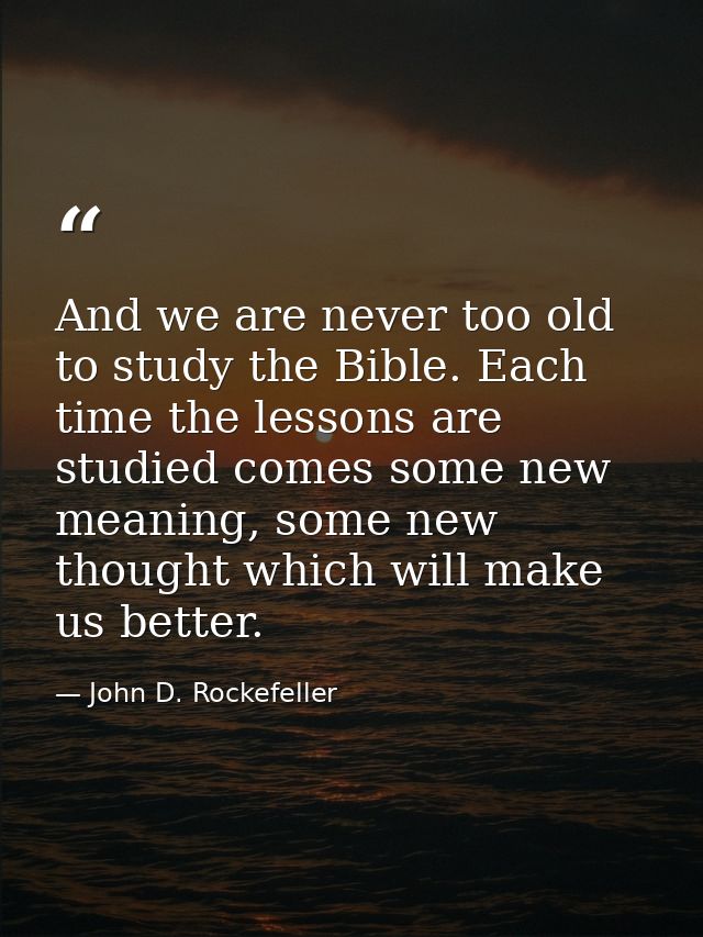 And we are never too old to study the Bible. Each time the lessons are studied comes some new meaning, some new thought  — John D. Rockefeller