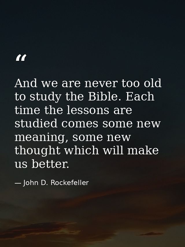 And we are never too old to study the Bible. Each time the lessons are studied comes some new meaning, some new thought  — John D. Rockefeller