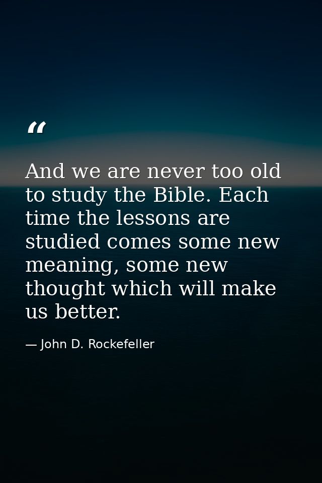 And we are never too old to study the Bible. Each time the lessons are studied comes some new meaning, some new thought  — John D. Rockefeller