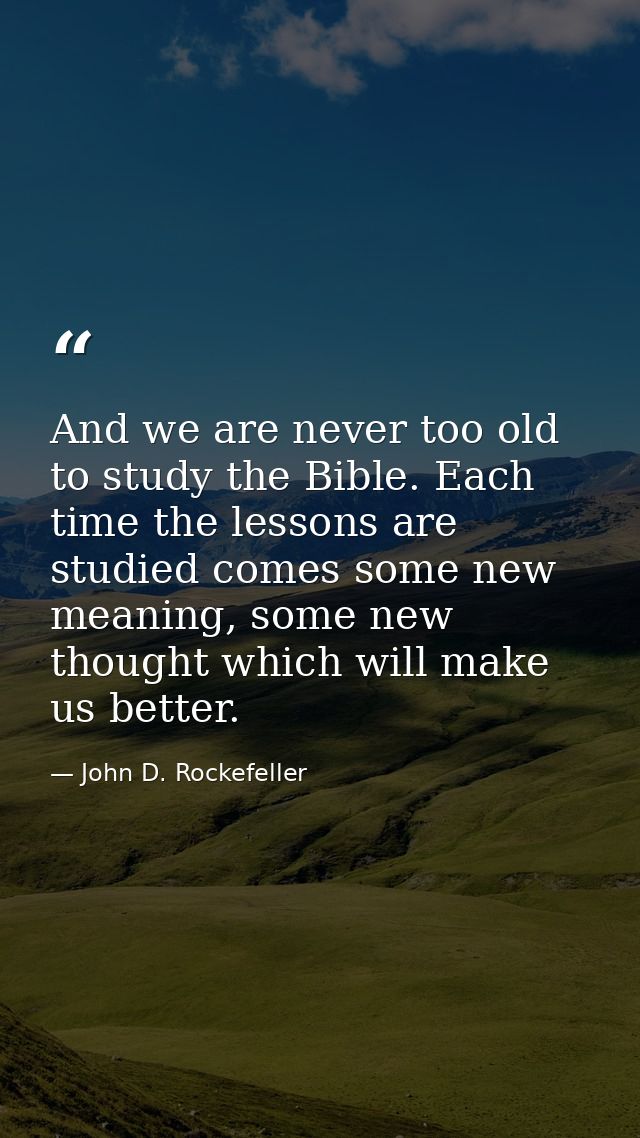 And we are never too old to study the Bible. Each time the lessons are studied comes some new meaning, some new thought  — John D. Rockefeller