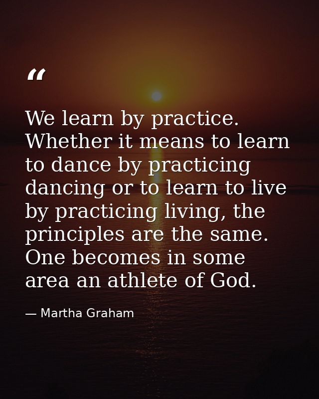 We learn by practice. Whether it means to learn to dance by practicing dancing or to learn to live by practicing living, — Martha Graham